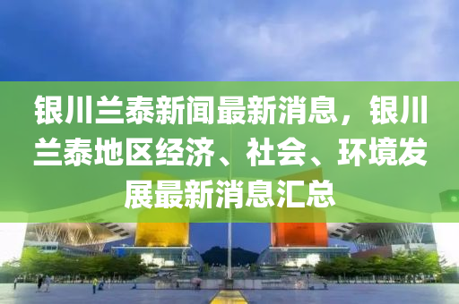 銀川蘭泰新聞最新消息，銀川蘭泰地區(qū)經(jīng)濟(jì)、社會(huì)、環(huán)境發(fā)展最新消息匯總