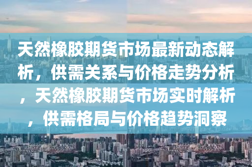 天然橡膠期貨市場最新動態(tài)解析，供需關系與價格走勢分析，天然橡膠期貨市場實時解析，供需格局與價格趨勢洞察