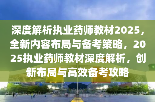 深度解析執(zhí)業(yè)藥師教材2025，全新內(nèi)容布局與備考策略，2025執(zhí)業(yè)藥師教材深度解析，創(chuàng)新布局與高效備考攻略