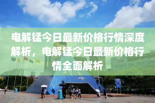 電解錳今日最新價(jià)格行情深度解析，電解錳今日最新價(jià)格行情全面解析