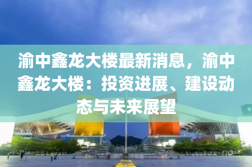 渝中鑫龍大樓最新消息，渝中鑫龍大樓：投資進(jìn)展、建設(shè)動(dòng)態(tài)與未來展望