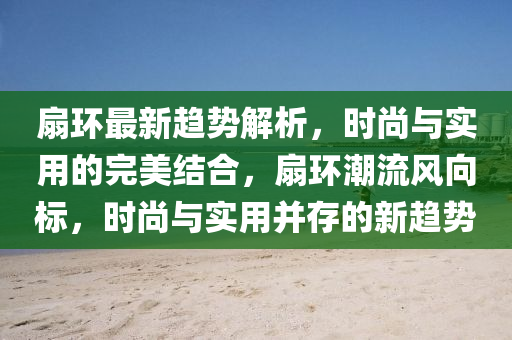 扇環(huán)最新趨勢解析，時尚與實用的完美結合，扇環(huán)潮流風向標，時尚與實用并存的新趨勢