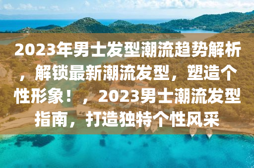 2023年男士發(fā)型潮流趨勢(shì)解析，解鎖最新潮流發(fā)型，塑造個(gè)性形象！，2023男士潮流發(fā)型指南，打造獨(dú)特個(gè)性風(fēng)采