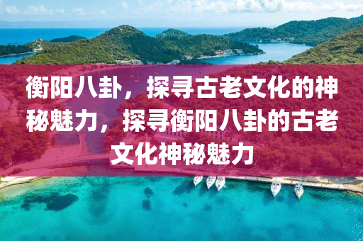 衡陽八卦，探尋古老文化的神秘魅力，探尋衡陽八卦的古老文化神秘魅力