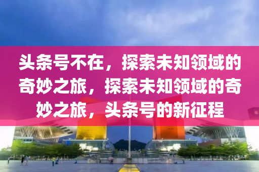 頭條號不在，探索未知領(lǐng)域的奇妙之旅，探索未知領(lǐng)域的奇妙之旅，頭條號的新征程