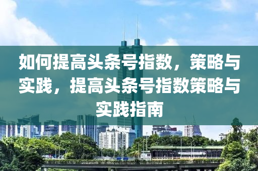 如何提高頭條號指數(shù)，策略與實踐，提高頭條號指數(shù)策略與實踐指南