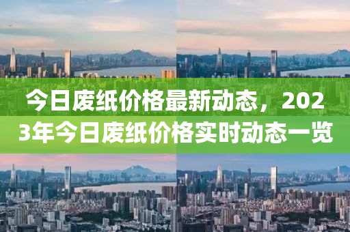 今日廢紙價格最新動態(tài)，2023年今日廢紙價格實時動態(tài)一覽