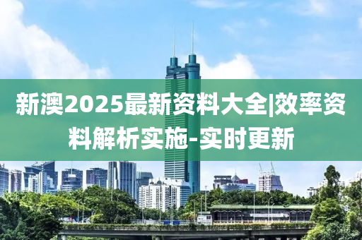 新澳2025最新資料大全|效率資料解析實施-實時更新