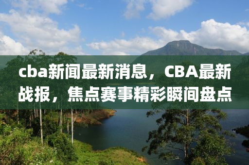 cba新聞最新消息，CBA最新戰(zhàn)報，焦點賽事精彩瞬間盤點