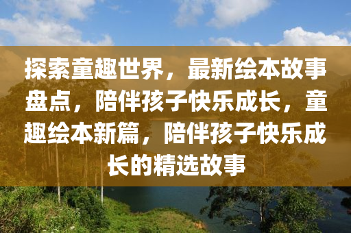 探索童趣世界，最新繪本故事盤點，陪伴孩子快樂成長，童趣繪本新篇，陪伴孩子快樂成長的精選故事