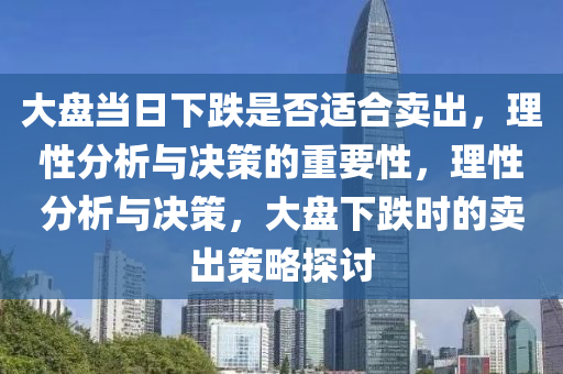 大盘当日下跌是否适合卖出，理性分析与决策的重要性，理性分析与决策，大盘下跌时的卖出策略探讨