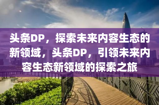 头条DP，探索未来内容生态的新领域，头条DP，引领未来内容生态新领域的探索之旅