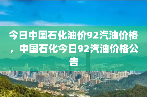 今日中国石化油价92汽油价格，中国石化今日92汽油价格公告