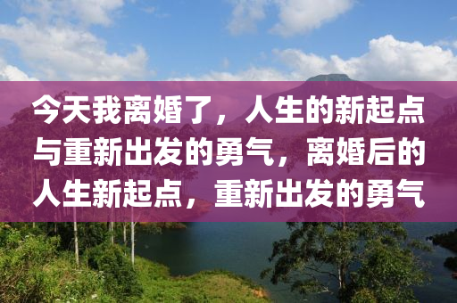 今天我離婚了，人生的新起點(diǎn)與重新出發(fā)的勇氣，離婚后的人生新起點(diǎn)，重新出發(fā)的勇氣