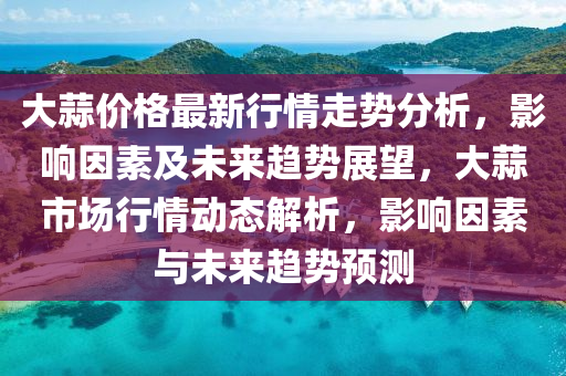 大蒜價格最新行情走勢分析，影響因素及未來趨勢展望，大蒜市場行情動態(tài)解析，影響因素與未來趨勢預(yù)測