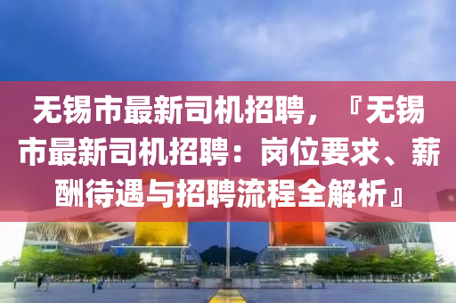 無錫市最新司機(jī)招聘，『無錫市最新司機(jī)招聘：崗位要求、薪酬待遇與招聘流程全解析』