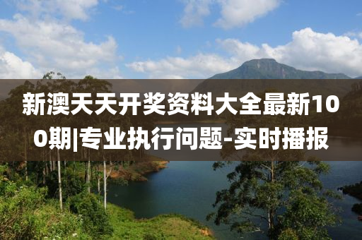 新澳天天開獎資料大全最新100期|專業(yè)執(zhí)行問題-實時播報