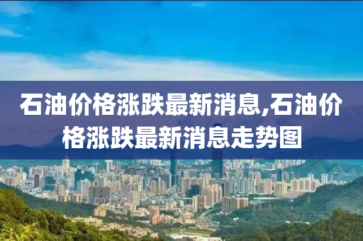 石油價格漲跌最新消息,石油價格漲跌最新消息走勢圖