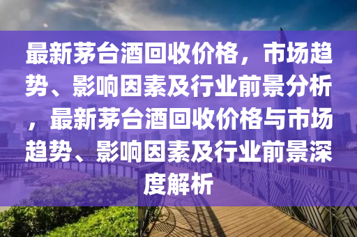 最新茅臺酒回收價格，市場趨勢、影響因素及行業(yè)前景分析，最新茅臺酒回收價格與市場趨勢、影響因素及行業(yè)前景深度解析