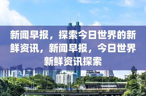 新闻早报，探索今日世界的新鲜资讯，新闻早报，今日世界新鲜资讯探索