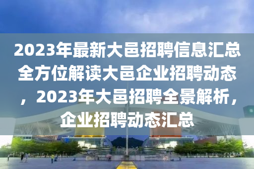 2023年最新大邑招聘信息匯總?cè)轿唤庾x大邑企業(yè)招聘動(dòng)態(tài)，2023年大邑招聘全景解析，企業(yè)招聘動(dòng)態(tài)匯總