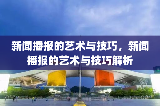 新闻播报的艺术与技巧，新闻播报的艺术与技巧解析