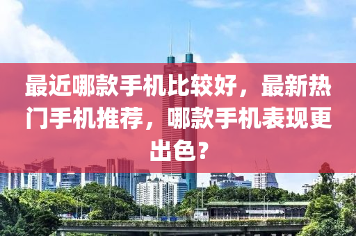 最近哪款手機比較好，最新熱門手機推薦，哪款手機表現(xiàn)更出色？