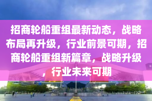 招商輪船重組最新動態(tài)，戰(zhàn)略布局再升級，行業(yè)前景可期，招商輪船重組新篇章，戰(zhàn)略升級，行業(yè)未來可期