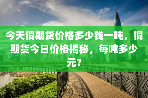 今天銅期貨價格多少錢一噸，銅期貨今日價格揭秘，每噸多少元？