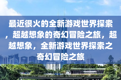 最近很火的全新游戲世界探索，超越想象的奇幻冒險之旅，超越想象，全新游戲世界探索之奇幻冒險之旅