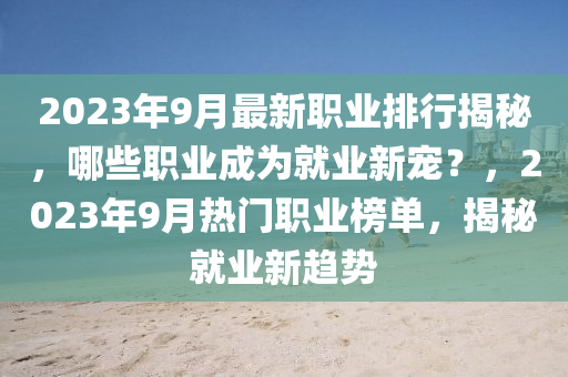 2023年9月最新職業(yè)排行揭秘，哪些職業(yè)成為就業(yè)新寵？，2023年9月熱門職業(yè)榜單，揭秘就業(yè)新趨勢