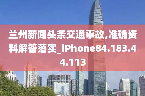 兰州新闻头条交通事故,准确资料解答落实_iPhone84.183.44.113