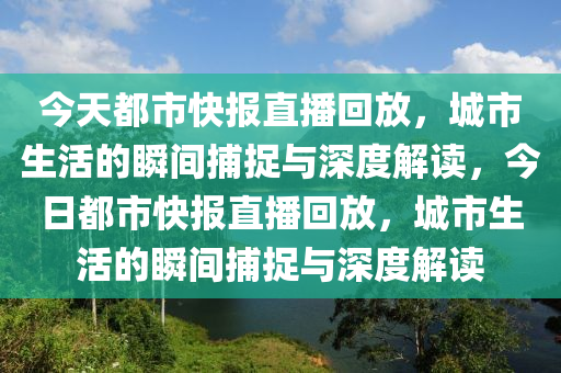 今天都市快報直播回放，城市生活的瞬間捕捉與深度解讀，今日都市快報直播回放，城市生活的瞬間捕捉與深度解讀