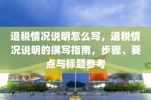 退稅情況說明怎么寫，退稅情況說明的撰寫指南，步驟、要點(diǎn)與標(biāo)題參考