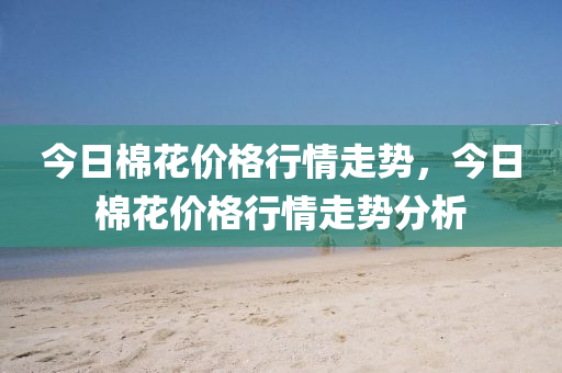 今日棉花价格行情走势，今日棉花价格行情走势分析