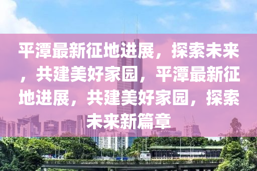 平潭最新征地進(jìn)展，探索未來，共建美好家園，平潭最新征地進(jìn)展，共建美好家園，探索未來新篇章