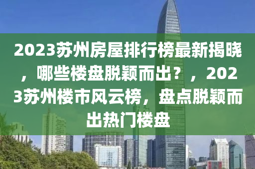 2023蘇州房屋排行榜最新揭曉，哪些樓盤脫穎而出？，2023蘇州樓市風云榜，盤點脫穎而出熱門樓盤