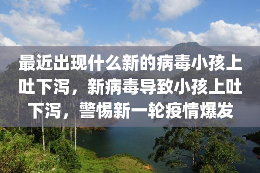 最近出現(xiàn)什么新的病毒小孩上吐下瀉，新病毒導(dǎo)致小孩上吐下瀉，警惕新一輪疫情爆發(fā)