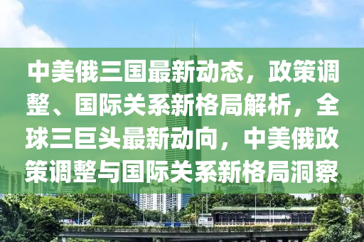 中美俄三國最新動態(tài)，政策調(diào)整、國際關(guān)系新格局解析，全球三巨頭最新動向，中美俄政策調(diào)整與國際關(guān)系新格局洞察