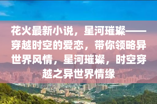 花火最新小說，星河璀璨——穿越時空的愛戀，帶你領(lǐng)略異世界風(fēng)情，星河璀璨，時空穿越之異世界情緣