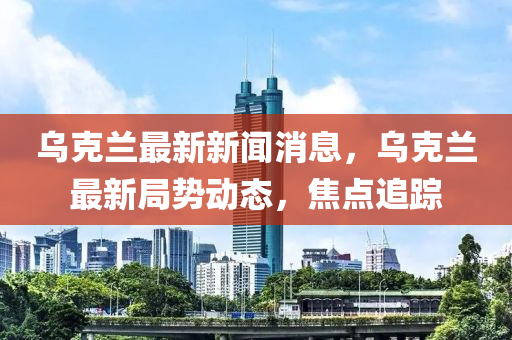 烏克蘭最新新聞消息，烏克蘭最新局勢動(dòng)態(tài)，焦點(diǎn)追蹤