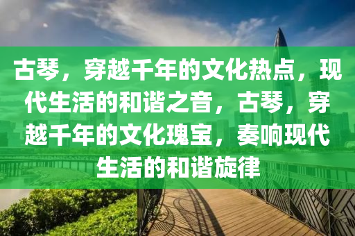 古琴，穿越千年的文化热点，现代生活的和谐之音，古琴，穿越千年的文化瑰宝，奏响现代生活的和谐旋律