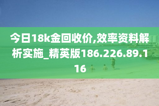 今日18k金回收價(jià),效率資料解析實(shí)施_精英版186.226.89.116