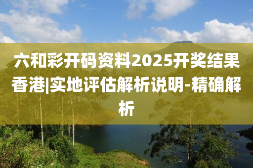 六和彩開碼資料2025開獎結果香港|實地評估解析說明-精確解析