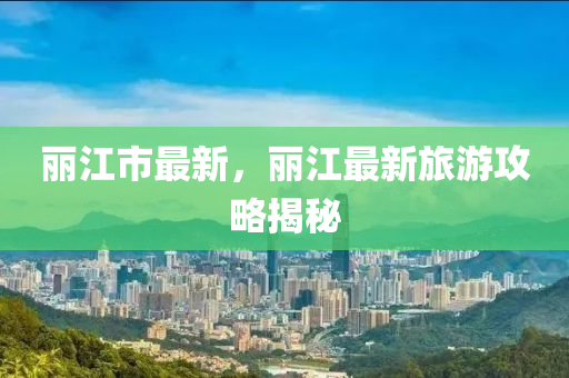 麗江市最新，麗江最新旅游攻略揭秘