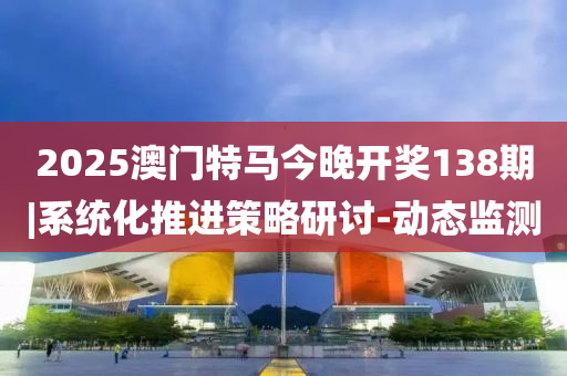 2025澳門特馬今晚開獎138期|系統(tǒng)化推進(jìn)策略研討-動態(tài)監(jiān)測