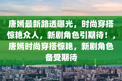 唐嫣最新路透曝光，時尚穿搭驚艷眾人，新劇角色引期待！，唐嫣時尚穿搭驚艷，新劇角色備受期待