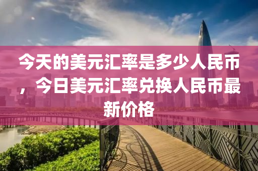 今天的美元匯率是多少人民幣，今日美元匯率兌換人民幣最新價(jià)格