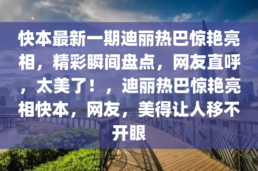 快本最新一期迪麗熱巴驚艷亮相，精彩瞬間盤點，網(wǎng)友直呼，太美了！，迪麗熱巴驚艷亮相快本，網(wǎng)友，美得讓人移不開眼