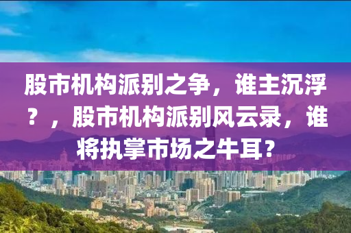 股市機構派別之爭，誰主沉??？，股市機構派別風云錄，誰將執(zhí)掌市場之牛耳？